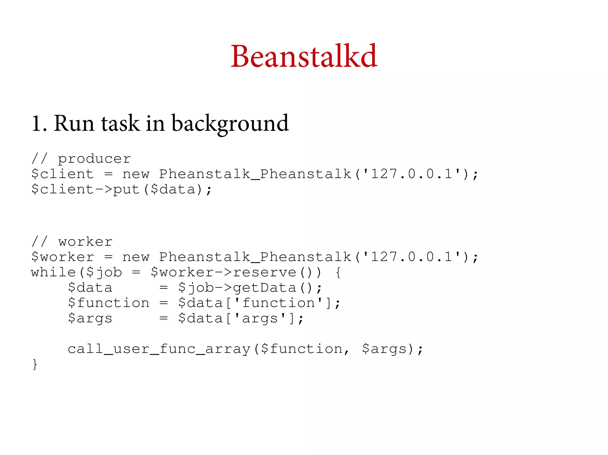 Beanstalkd
1. Run task in background
// producer
$client = new Pheanstalk_Pheanstalk('127.0.0.1');
$client->put($data);
// worker
$worker = new Pheanstalk_Pheanstalk('127.0.0.1');
while($job = $worker->reserve()) {
$data
= $job->getData();
$function = $data['function'];
$args
= $data['args'];
call_user_func_array($function, $args);
}

 
