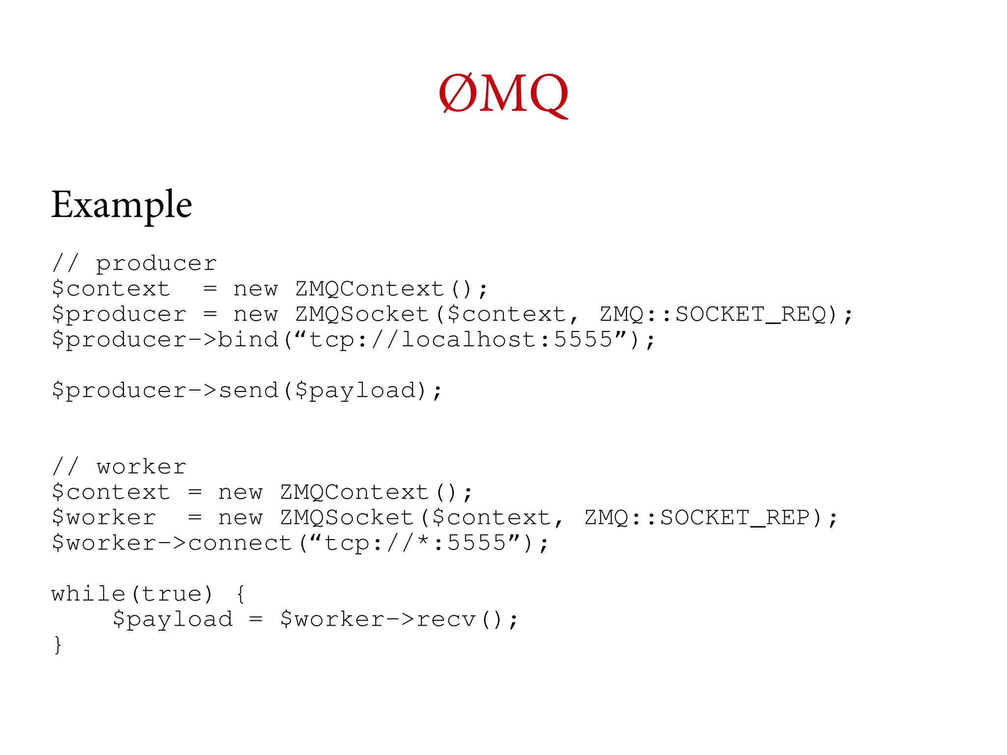 ØMQ
Example
// producer
$context = new ZMQContext();
$producer = new ZMQSocket($context, ZMQ::SOCKET_REQ);
$producer->bind(“tcp://localhost:5555”);
$producer->send($payload);
// worker
$context = new ZMQContext();
$worker = new ZMQSocket($context, ZMQ::SOCKET_REP);
$worker->connect(“tcp://*:5555”);
while(true) {
$payload = $worker->recv();
}

 