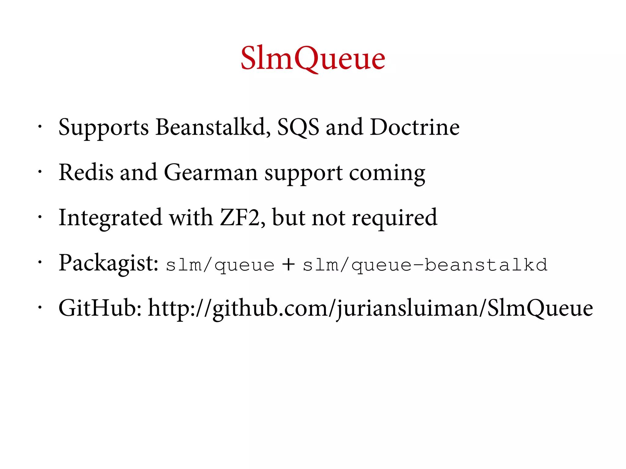 SlmQueue
•

Supports Beanstalkd, SQS and Doctrine

•

Redis and Gearman support coming

•

Integrated with ZF2, but not required

•

Packagist: slm/queue + slm/queue-beanstalkd

•

GitHub: http://github.com/juriansluiman/SlmQueue

 