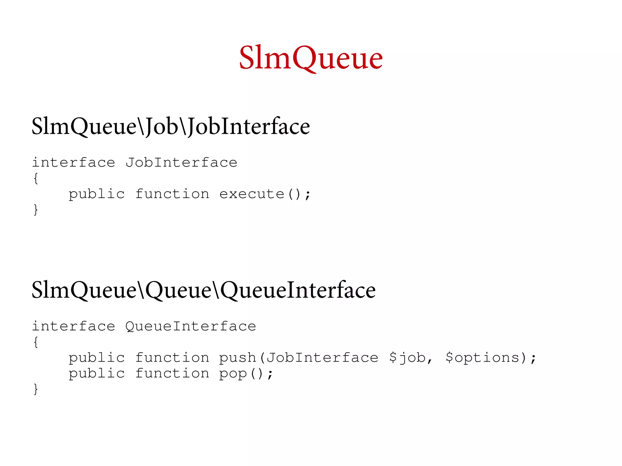 SlmQueue
SlmQueueJobJobInterface
interface JobInterface
{
public function execute();
}

SlmQueueQueueQueueInterface
interface QueueInterface
{
public function push(JobInterface $job, $options);
public function pop();
}

 