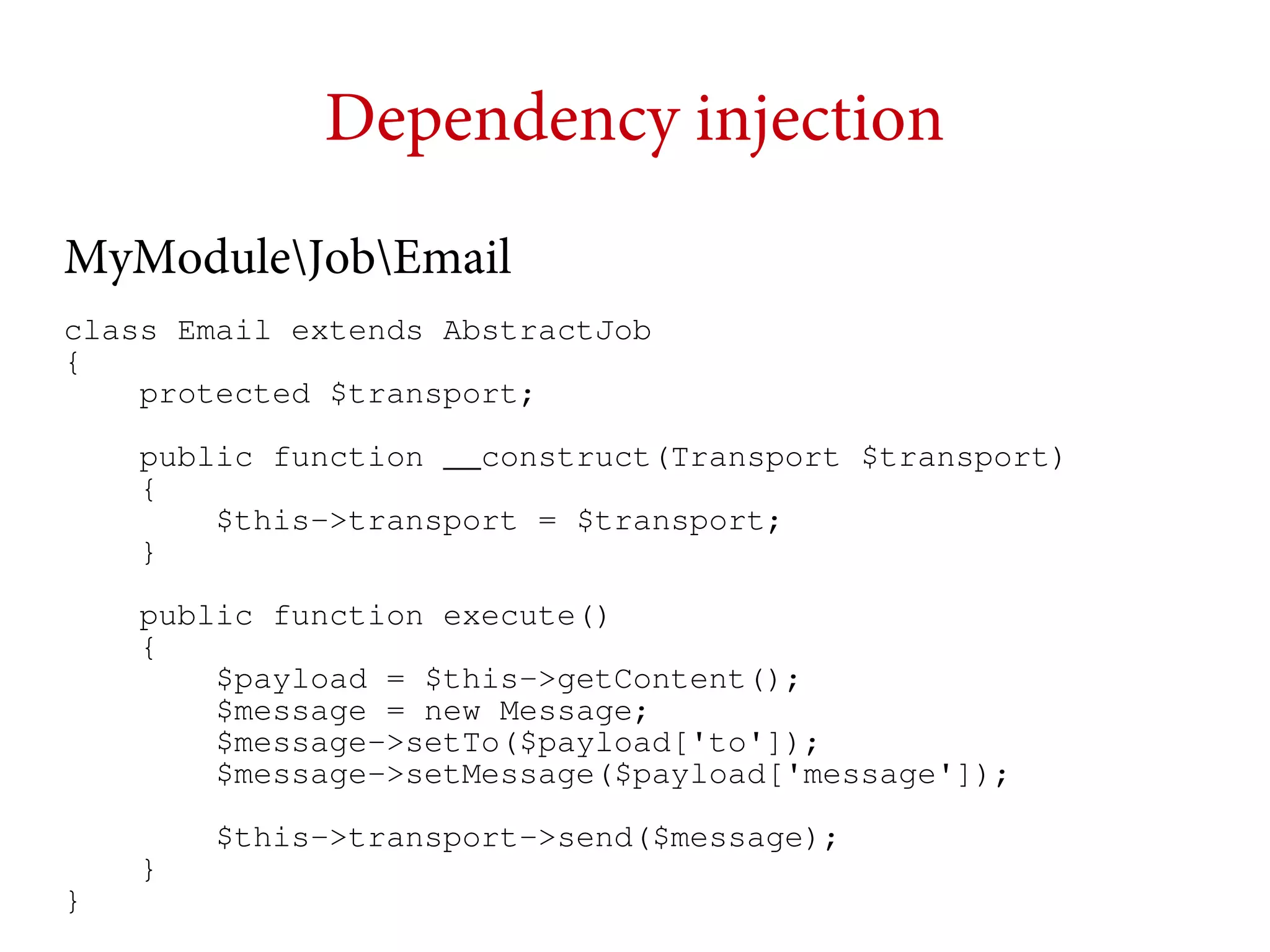 Dependency injection
MyModuleJobEmail
class Email extends AbstractJob
{
protected $transport;
public function __construct(Transport $transport)
{
$this->transport = $transport;
}
public function execute()
{
$payload = $this->getContent();
$message = new Message;
$message->setTo($payload['to']);
$message->setMessage($payload['message']);

}

}

$this->transport->send($message);

 
