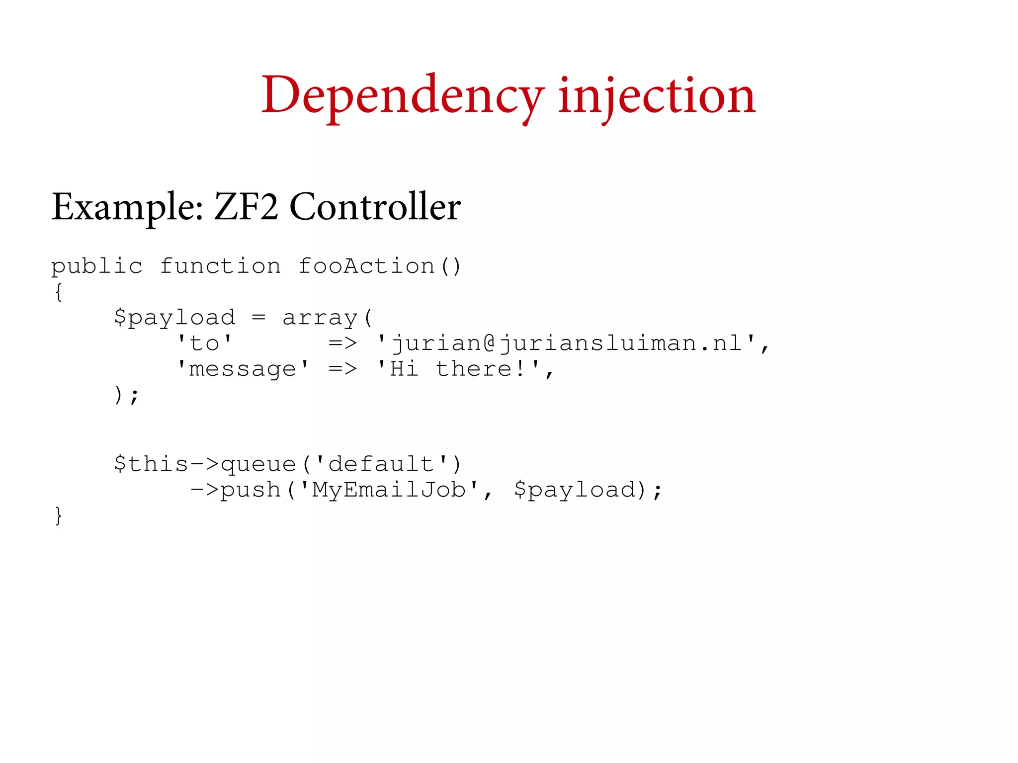 Dependency injection
Example: ZF2 Controller
public function fooAction()
{
$payload = array(
'to'
=> 'jurian@juriansluiman.nl',
'message' => 'Hi there!',
);
$this->queue('default')
->push('MyEmailJob', $payload);
}

 