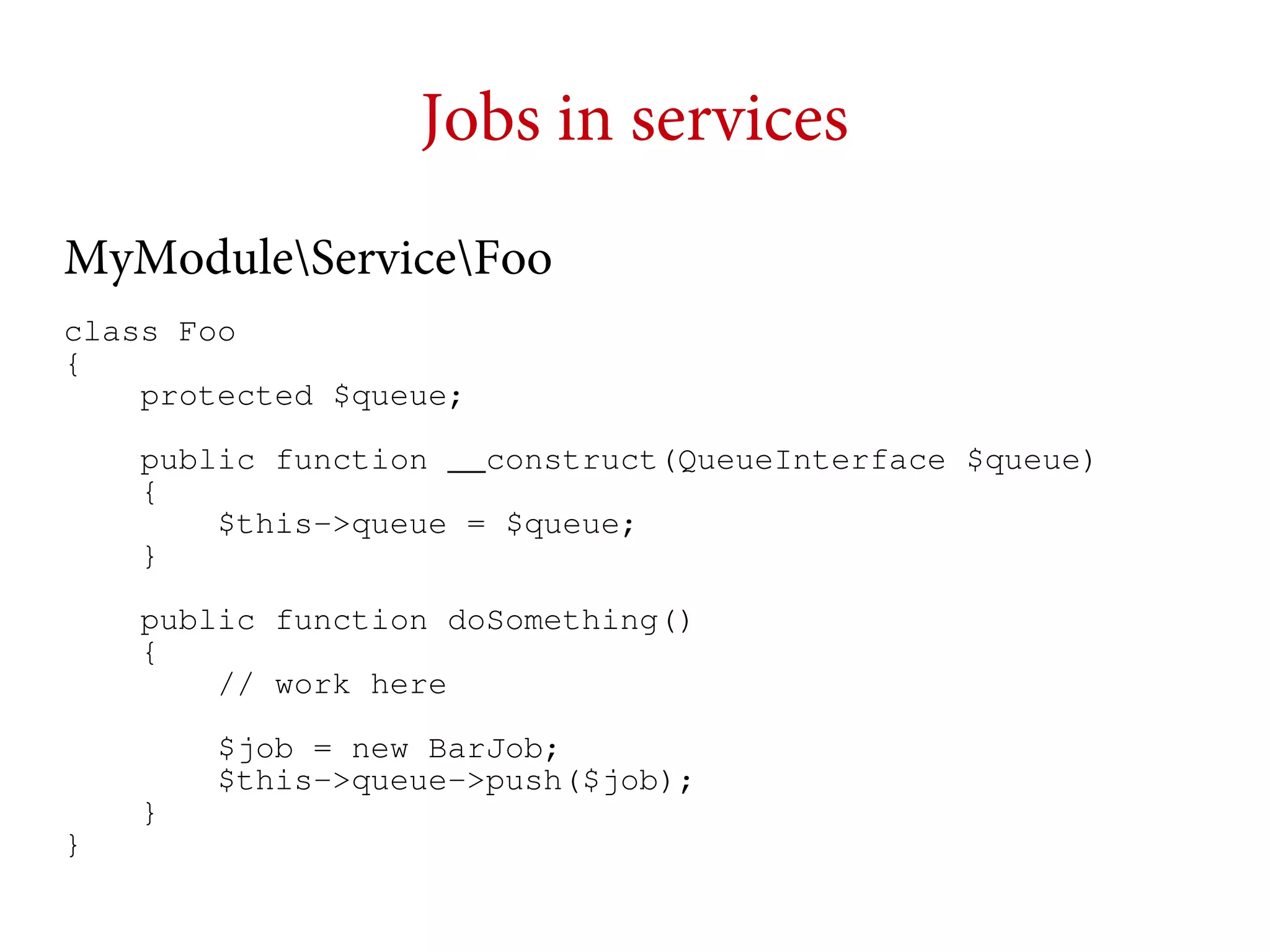 Jobs in services
MyModuleServiceFoo
class Foo
{
protected $queue;
public function __construct(QueueInterface $queue)
{
$this->queue = $queue;
}
public function doSomething()
{
// work here
$job = new BarJob;
$this->queue->push($job);
}

}

 