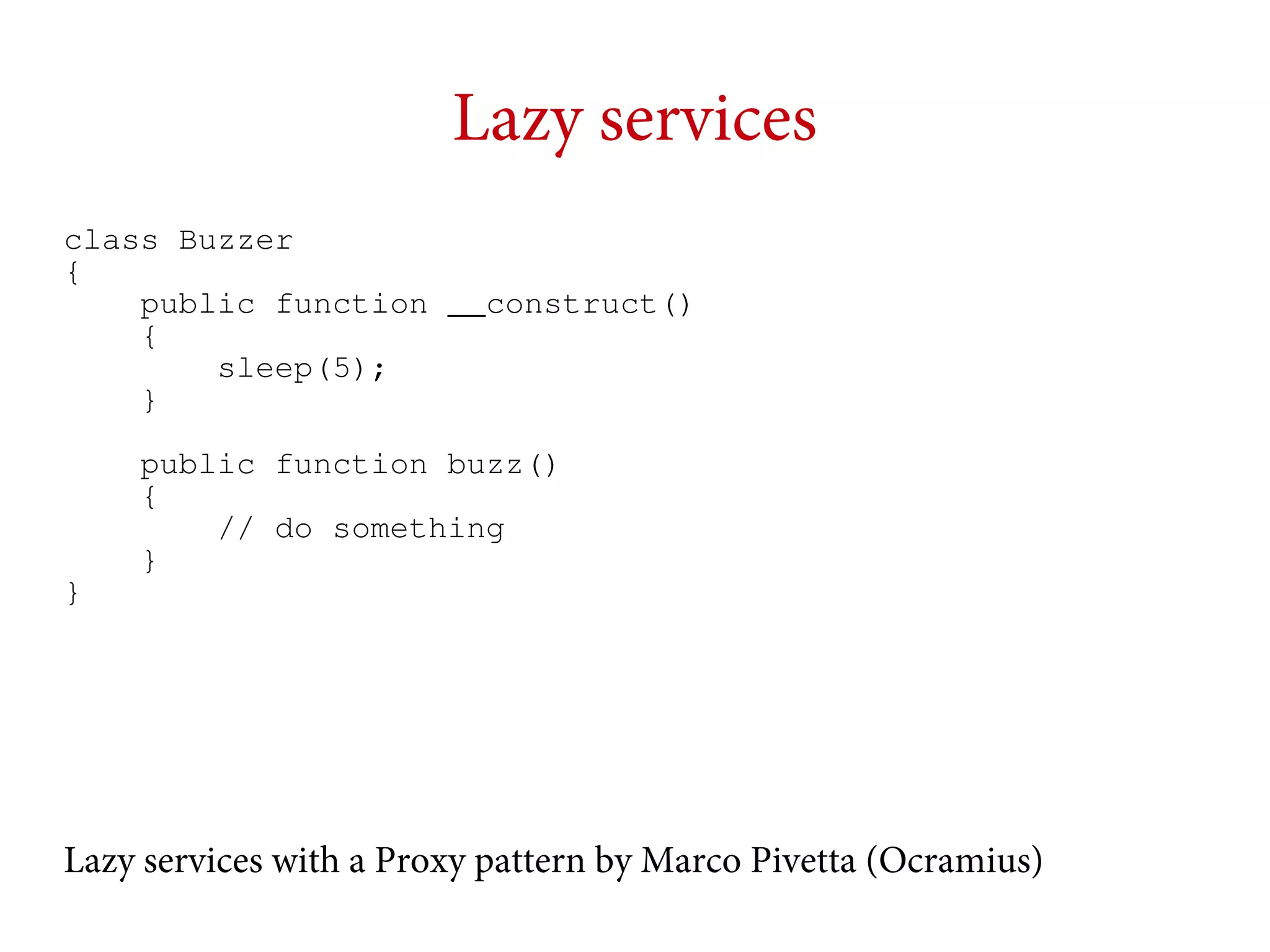 Lazy services
class Buzzer
{
public function __construct()
{
sleep(5);
}

}

public function buzz()
{
// do something
}

Lazy services with a Proxy pattern by Marco Pivetta (Ocramius)

 
