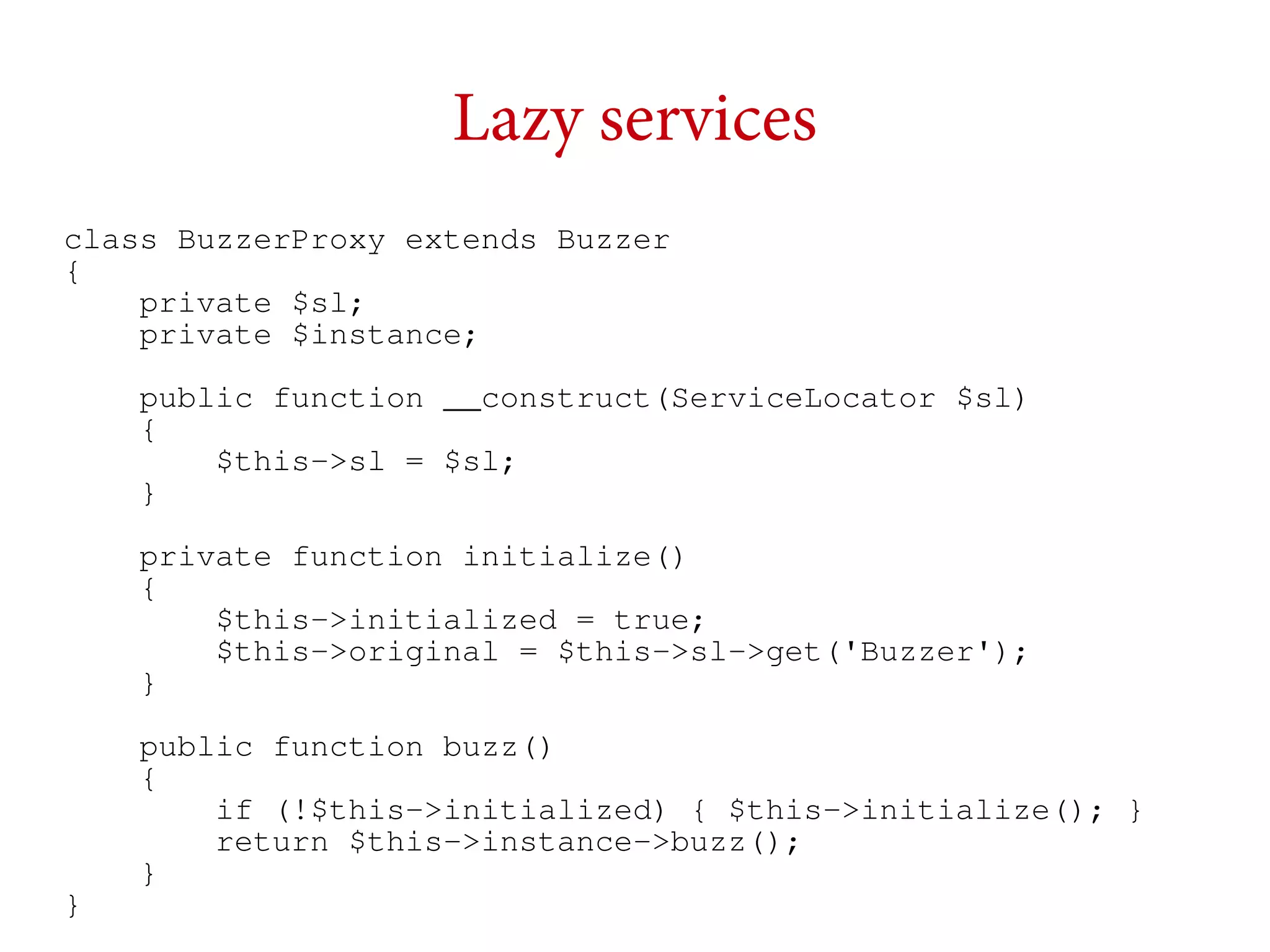 Lazy services
class BuzzerProxy extends Buzzer
{
private $sl;
private $instance;
public function __construct(ServiceLocator $sl)
{
$this->sl = $sl;
}
private function initialize()
{
$this->initialized = true;
$this->original = $this->sl->get('Buzzer');
}

}

public function buzz()
{
if (!$this->initialized) { $this->initialize(); }
return $this->instance->buzz();
}

 