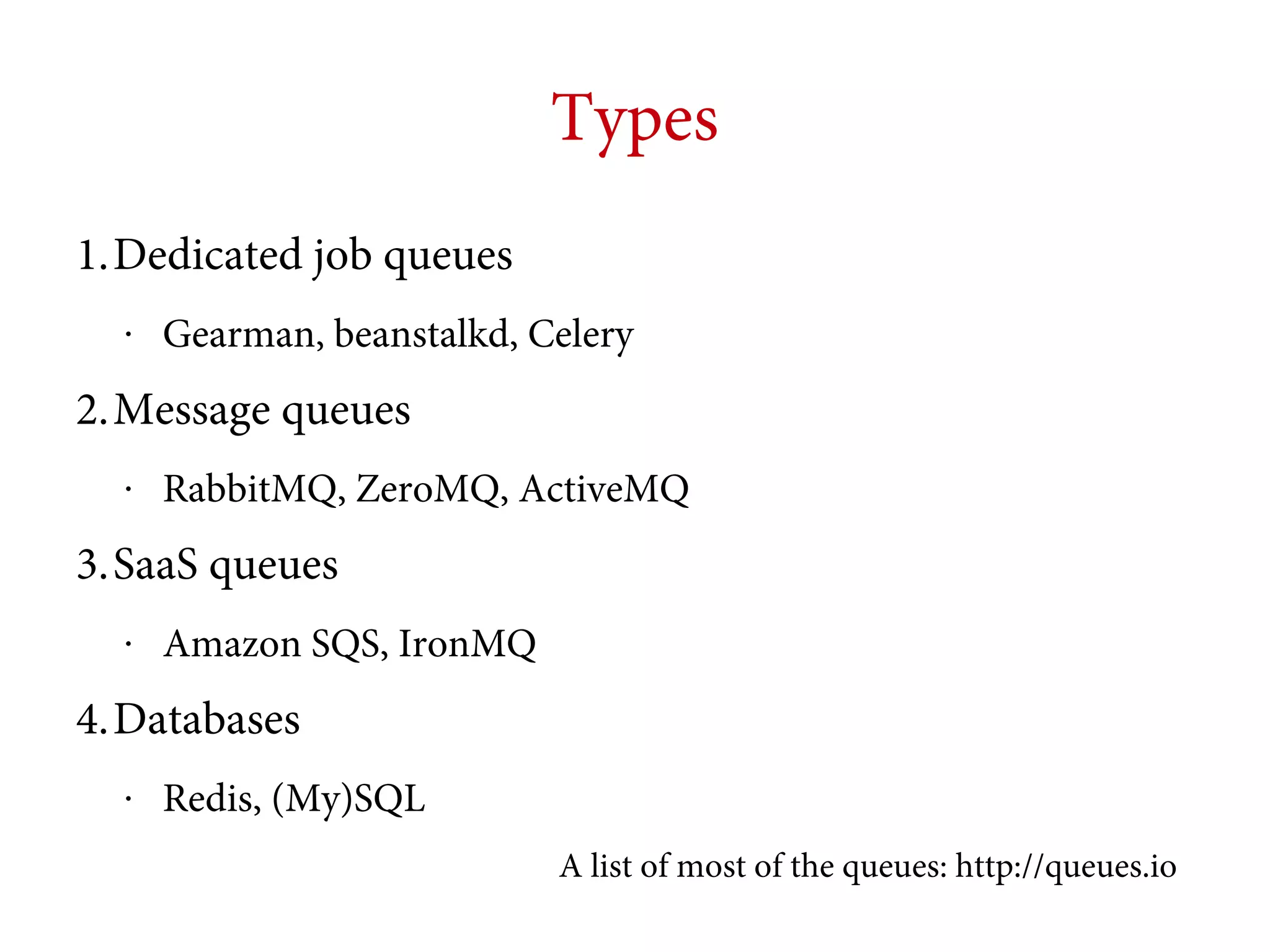 Types
1.Dedicated job queues
•

Gearman, beanstalkd, Celery

2.Message queues
•

RabbitMQ, ZeroMQ, ActiveMQ

3.SaaS queues
•

Amazon SQS, IronMQ

4.Databases
•

Redis, (My)SQL
A list of most of the queues: http://queues.io

 