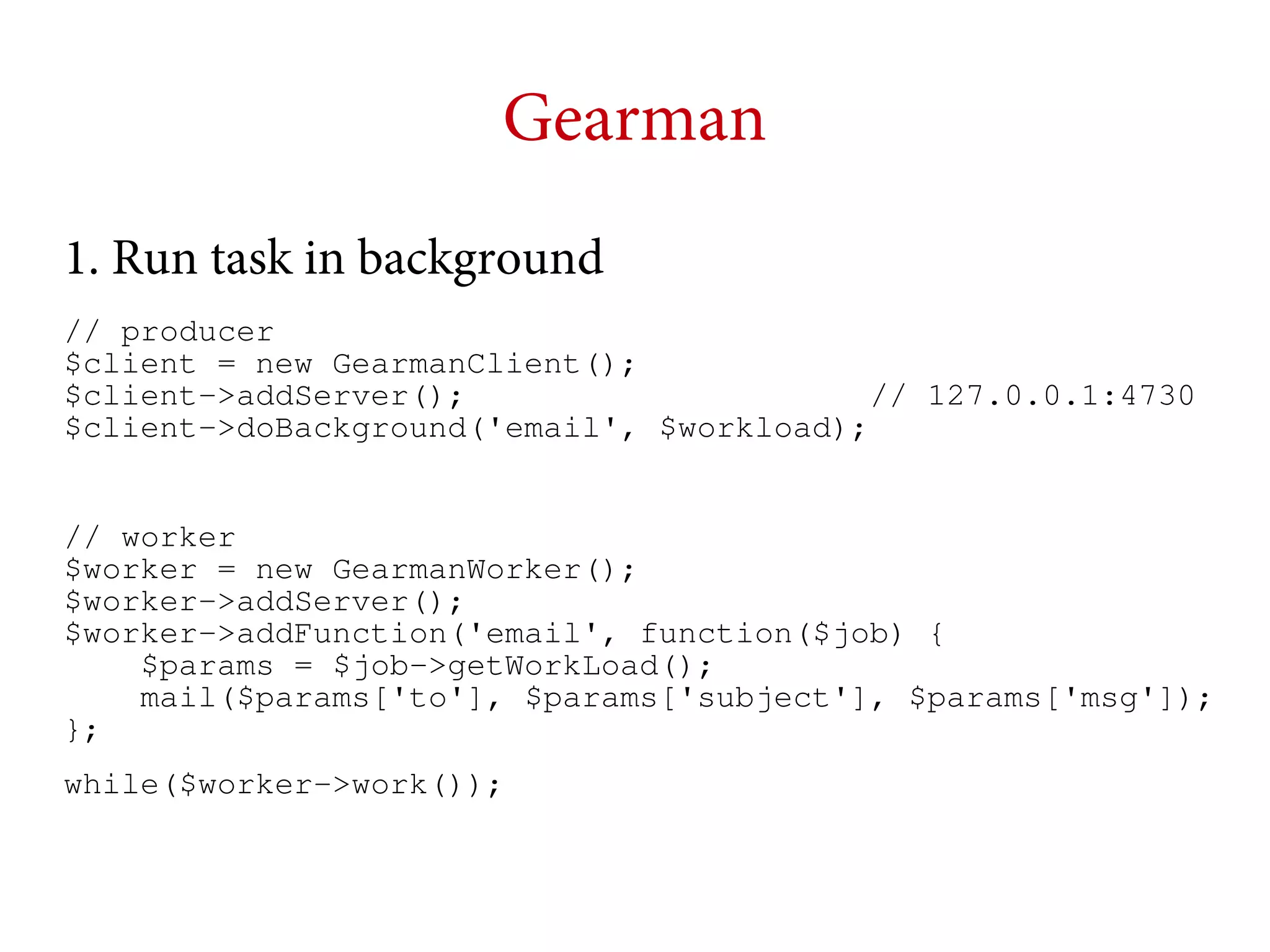 Gearman
1. Run task in background
// producer
$client = new GearmanClient();
$client->addServer();
// 127.0.0.1:4730
$client->doBackground('email', $workload);
// worker
$worker = new GearmanWorker();
$worker->addServer();
$worker->addFunction('email', function($job) {
$params = $job->getWorkLoad();
mail($params['to'], $params['subject'], $params['msg']);
};
while($worker->work());

 