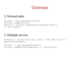 Gearman
2. Normal tasks
$client = new GearmanClient();
$client->addServer();
$result = $client->doNormal('generate-key');
// use $result

3. Multiple servers
$servers = array('192.168.1.200', '192.168.1.201');
shuffle($servers);
$client = new GearmanClient();
$client->addServers(implode(',', $servers));

 