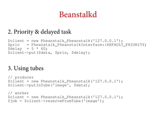 Beanstalkd
2. Priority & delayed task
$client = new Pheanstalk_Pheanstalk('127.0.0.1');
$prio
= Pheanstalk_PheanstalkInterface::DEFAULT_PRIORITY;
$delay = 5 * 60;
$client->put($data, $prio, $delay);

3. Using tubes
// producer
$client = new Pheanstalk_Pheanstalk('127.0.0.1');
$client->putInTube('image', $data);
// worker
$client = new Pheanstalk_Pheanstalk('127.0.0.1');
$job = $client->reserveFromTube('image');

 