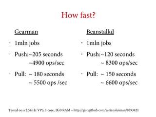How fast?
Gearman
•

•

•

1mln jobs
Push:~205 seconds
~4900 ops/sec
Pull: ~ 180 seconds
~ 5500 ops /sec

Beanstalkd
•

•

•

1mln jobs
Push:~120 seconds
~ 8300 ops/sec
Pull: ~ 150 seconds
~ 6600 ops/sec

Tested on a 2.5GHz VPS, 1 core, 1GB RAM – http://gist.github.com/juriansluiman/8593421

 