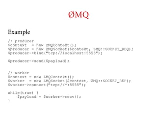 ØMQ
Example
// producer
$context = new ZMQContext();
$producer = new ZMQSocket($context, ZMQ::SOCKET_REQ);
$producer->bind(“tcp://localhost:5555”);
$producer->send($payload);
// worker
$context = new ZMQContext();
$worker = new ZMQSocket($context, ZMQ::SOCKET_REP);
$worker->connect(“tcp://*:5555”);
while(true) {
$payload = $worker->recv();
}

 