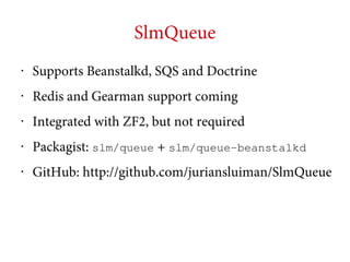 SlmQueue
•

Supports Beanstalkd, SQS and Doctrine

•

Redis and Gearman support coming

•

Integrated with ZF2, but not required

•

Packagist: slm/queue + slm/queue-beanstalkd

•

GitHub: http://github.com/juriansluiman/SlmQueue

 