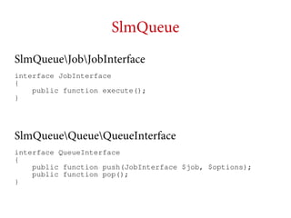 SlmQueue
SlmQueueJobJobInterface
interface JobInterface
{
public function execute();
}

SlmQueueQueueQueueInterface
interface QueueInterface
{
public function push(JobInterface $job, $options);
public function pop();
}

 