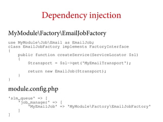 Dependency injection
MyModuleFactoryEmailJobFactory
use MyModuleJobEmail as EmailJob;
class EmailJobFactory implements FactoryInterface
{
public function createService(ServiceLocator $sl)
{
$transport = $sl->get('MyEmailTransport');
return new EmailJob($transport);
}

}

module.config.php
'slm_queue' => [
'job_manager' => [
'MyEmailJob' => 'MyModuleFactoryEmailJobFactory'
]
]

 