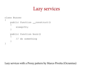 Lazy services
class Buzzer
{
public function __construct()
{
sleep(5);
}

}

public function buzz()
{
// do something
}

Lazy services with a Proxy pattern by Marco Pivetta (Ocramius)

 