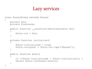 Lazy services
class BuzzerProxy extends Buzzer
{
private $sl;
private $instance;
public function __construct(ServiceLocator $sl)
{
$this->sl = $sl;
}
private function initialize()
{
$this->initialized = true;
$this->original = $this->sl->get('Buzzer');
}

}

public function buzz()
{
if (!$this->initialized) { $this->initialize(); }
return $this->instance->buzz();
}

 