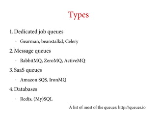 Types
1.Dedicated job queues
•

Gearman, beanstalkd, Celery

2.Message queues
•

RabbitMQ, ZeroMQ, ActiveMQ

3.SaaS queues
•

Amazon SQS, IronMQ

4.Databases
•

Redis, (My)SQL
A list of most of the queues: http://queues.io

 