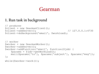Gearman
1. Run task in background
// producer
$client = new GearmanClient();
$client->addServer();
// 127.0.0.1:4730
$client->doBackground('email', $workload);
// worker
$worker = new GearmanWorker();
$worker->addServer();
$worker->addFunction('email', function($job) {
$params = $job->getWorkLoad();
mail($params['to'], $params['subject'], $params['msg']);
};
while($worker->work());

 