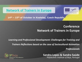 Conference
Network of Trainers in Europe
Learning and Professional Development: Challenges for Training and
Trainers Reflections based on the case of Sociocultural Animation
Professionals
Sandra Lopes & Sandra Saúde
Polytechnic Institute of Beja, Portugal
1
Network of Trainers in Europe
14th – 15th of October in Kostelec, Czech Republic
 