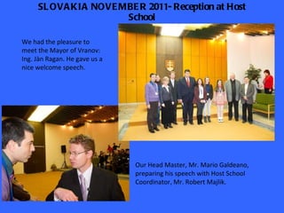 SLOVAKIA NOVEMBER 2011- Reception at Host School We had the pleasure to meet the Mayor of Vranov: Ing. Jàn Ragan. He gave us a nice welcome speech. Our Head Master, Mr. Mario Galdeano, preparing his speech with Host School Coordinator, Mr. Robert Majlik. 