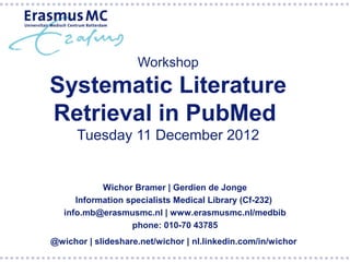 Workshop
Systematic Literature
Retrieval in PubMed
      Tuesday 11 December 2012


            Wichor Bramer | Gerdien de Jonge
      Information specialists Medical Library (Cf-232)
   info.mb@erasmusmc.nl | www.erasmusmc.nl/medbib
                   phone: 010-70 43785
@wichor | slideshare.net/wichor | nl.linkedin.com/in/wichor
 