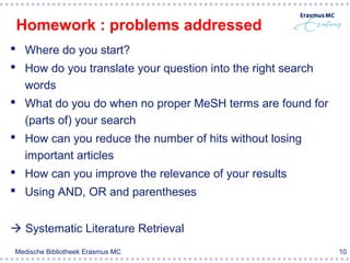 Homework : problems addressed
 Where do you start?
 How do you translate your question into the right search
  words
 What do you do when no proper MeSH terms are found for
  (parts of) your search
 How can you reduce the number of hits without losing
  important articles
 How can you improve the relevance of your results
 Using AND, OR and parentheses


 Systematic Literature Retrieval
Medische Bibliotheek Erasmus MC                              10
 