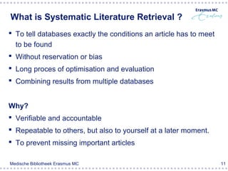 What is Systematic Literature Retrieval ?
 To tell databases exactly the conditions an article has to meet
  to be found
 Without reservation or bias
 Long proces of optimisation and evaluation
 Combining results from multiple databases


Why?
 Verifiable and accountable
 Repeatable to others, but also to yourself at a later moment.
 To prevent missing important articles

Medische Bibliotheek Erasmus MC                                     11
 