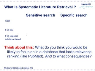 What is Systematic Literature Retrieval ?

                       Sensitive search          Specific search
 Goal                  Finding as much relevant Most of the found
                       articles as posible      articles are relevant
 # of hits             High                      Much lower

 # of relevant         Low                       Much higher
 articles missed


Think about this: What do you think you would be
 likely to focus on in a database that lacks relevance
 ranking (like PubMed). And to what consequences?


Medische Bibliotheek Erasmus MC
 