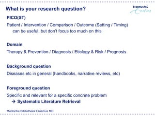 What is your research question?
PICO(ST)
Patient / Intervention / Comparison / Outcome (Setting / Timing)
   can be useful, but don’t focus too much on this


Domain
Therapy & Prevention / Diagnosis / Etiology & Risk / Prognosis


Background question
Diseases etc in general (handbooks, narrative reviews, etc)


Foreground question
Specific and relevant for a specific concrete problem
   Systematic Literature Retrieval

Medische Bibliotheek Erasmus MC
 