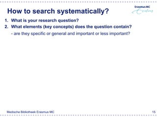 How to search systematically?
1. What is your research question?
2. What elements (key concepts) does the question contain?
  - are they specific or general and important or less important?




Medische Bibliotheek Erasmus MC                                     15
 