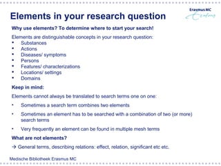 Elements in your research question
 Why use elements? To determine where to start your search!
 Elements are distinguishable concepts in your research question:
  Substances
  Actions
  Diseases/ symptoms
  Persons
  Features/ characterizations
  Locations/ settings
  Domains
 Keep in mind:
 Elements cannot always be translated to search terms one on one:
 •   Sometimes a search term combines two elements
 •   Sometimes an element has to be searched with a combination of two (or more)
     search terms
 •     Broccoli                 Cancer                  Prevention
     Very frequently an element can be found in multiple mesh terms
 What are not elements?
  General terms, describing relations: effect, relation, significant etc etc.

Medische Bibliotheek Erasmus MC
 
