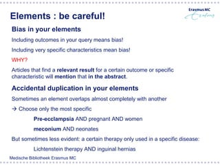 Elements : be careful!
 Bias in your elements
 Including outcomes in your query means bias!
 Including very specific characteristics mean bias!
 WHY?
 Articles that find a relevant result for a certain outcome or specific
 characteristic will mention that in the abstract.

 Accidental duplication in your elements
 Sometimes an element overlaps almost completely with another
  Choose only the most specific
           Pre-ecclampsia AND pregnant AND women
        Broccoli         Cancer
          meconium AND neonates                       Prevention
 But sometimes less evident: a certain therapy only used in a specific disease:
           Lichtenstein therapy AND inguinal hernias
Medische Bibliotheek Erasmus MC
 