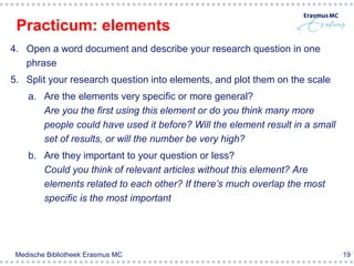 Practicum: elements
4. Open a word document and describe your research question in one
   phrase
5. Split your research question into elements, and plot them on the scale
    a. Are the elements very specific or more general?
       Are you the first using this element or do you think many more
       people could have used it before? Will the element result in a small
       set of results, or will the number be very high?
    b. Are they important to your question or less?
       Could you think of relevant articles without this element? Are
       elements related to each other? If there’s much overlap the most
       specific is the most important




 Medische Bibliotheek Erasmus MC                                              19
 