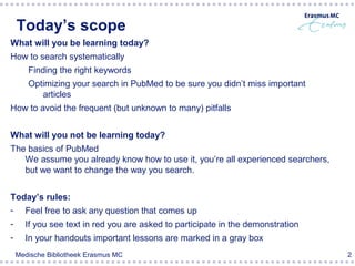 Today’s scope
What will you be learning today?
How to search systematically
       Finding the right keywords
       Optimizing your search in PubMed to be sure you didn’t miss important
          articles
How to avoid the frequent (but unknown to many) pitfalls


What will you not be learning today?
The basics of PubMed
   We assume you already know how to use it, you’re all experienced searchers,
   but we want to change the way you search.


Today’s rules:
- Feel free to ask any question that comes up
-     If you see text in red you are asked to participate in the demonstration
-     In your handouts important lessons are marked in a gray box
    Medische Bibliotheek Erasmus MC                                              2
 