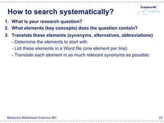 How to search systematically?
1. What is your research question?
2. What elements (key concepts) does the question contain?
3. Translate these elements (synonyms, alternatives, abbreviations)
   - Determine the elements to start with
   - List these elements in a Word file (one element per line)
   - Translate each element in as much relevant synonyms as possible




 Medische Bibliotheek Erasmus MC                                       23
 