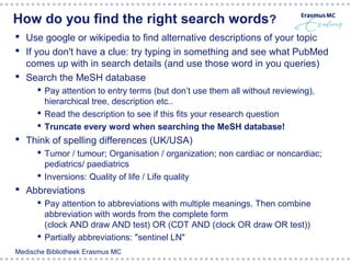 How do you find the right search words?
 Use google or wikipedia to find alternative descriptions of your topic
 If you don't have a clue: try typing in something and see what PubMed
  comes up with in search details (and use those word in you queries)
 Search the MeSH database
       Pay attention to entry terms (but don’t use them all without reviewing),
        hierarchical tree, description etc..
       Read the description to see if this fits your research question
       Truncate every word when searching the MeSH database!
 Think of spelling differences (UK/USA)
       Tumor / tumour; Organisation / organization; non cardiac or noncardiac;
        pediatrics/ paediatrics
       Inversions: Quality of life / Life quality
 Abbreviations
       Pay attention to abbreviations with multiple meanings. Then combine
        abbreviation with words from the complete form
        (clock AND draw AND test) OR (CDT AND (clock OR draw OR test))
       Partially abbreviations: "sentinel LN"
Medische Bibliotheek Erasmus MC
 