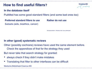 How to find useful filters?
In the database itself
PubMed has some good standard filters (and some bad ones too)

 Preferred standard filters to use       Rather do not use
 Subsets (aids, bioethics, cancer)       Limits in the left side of the PubMed
 Sensitive Clinical Queries (therapy,    result screen (humans, children, RCTs)
 diagnosis, etiology etc)                Specific clinical queries



In other (good) systematic reviews
Other (possibly cochrane) reviews have used the same element before.
  Check the appendices of that for the strategy they used
But never take that search strategy for granted:
 always check if they didn’t make mistakes
 Translating that filter to other interfaces can be difficult
Medische Bibliotheek Erasmus MC
 
