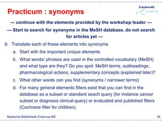 Practicum : synonyms
   --- continue with the elements provided by the workshop leader ---
 --- Start to search for synonyms in the MeSH database, do not search
                              for articles yet ---
6. Translate each of these elements into synonyms
    a. Start with the important unique elements
    b. What words/ phrases are used in the controlled vocabulary (MeSH)
       and what type are they? Do you spot: MeSH terms, subheadings,
       pharmacological actions, supplementary concepts (explained later)?
    c. What other words can you find (synonyms / narrower terms)
    d. For many general elements filters exist that you can find in the
       database as a subset or standard seach query (for instance cancer
       subset or diagnosis clinical query) or evaluated and published filters
       (Cochrane filter for children).

 Medische Bibliotheek Erasmus MC                                                28
 