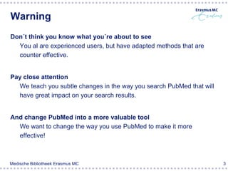 Warning
Don´t think you know what you´re about to see
  You al are experienced users, but have adapted methods that are
  counter effective.


Pay close attention
  We teach you subtle changes in the way you search PubMed that will
  have great impact on your search results.


And change PubMed into a more valuable tool
  We want to change the way you use PubMed to make it more
  effective!



Medische Bibliotheek Erasmus MC                                        3
 