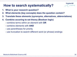 How to search systematically?
1. What is your research question?
2. What elements (key concepts) does the question contain?
3. Translate these elements (synonyms, alternatives, abbreviations)
4. Combine accoring to set theory (Boolean logic)
   - combine terms within an element with OR
   - combine elements with AND
   - use parentheses for priority
   - use truncation to search different word (or phrase) endings




 Medische Bibliotheek Erasmus MC                                      30
 