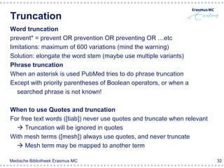 Truncation
Word truncation
prevent* = prevent OR prevention OR preventing OR …etc
limitations: maximum of 600 variations (mind the warning)
Solution: elongate the word stem (maybe use multiple variants)
Phrase truncation
When an asterisk is used PubMed tries to do phrase truncation
Except with priority parentheses of Boolean operators, or when a
   searched phrase is not known!

When to use Quotes and truncation
For free text words ([tiab]) never use quotes and truncate when relevant
   Truncation will be ignored in quotes
With mesh terms ([mesh]) always use quotes, and never truncate
   Mesh term may be mapped to another term

Medische Bibliotheek Erasmus MC                                            32
 