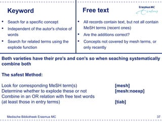 Keyword                                    Free text
   Seach for a specific concept              All records contain text, but not all contain
   Independent of the autor's choice of       MeSH terms (recent ones)
    words                                     Are the additions correct?
   Search for related terms using the        Concepts not covered by mesh terms, or
    explode function                           only recently

Both varieties have their pro's and con's so when seaching systematically
combine both

The safest Method:

Look for corresponding MeSH term(s)                              [mesh]
Determine whether to explode these or not                        [mesh:noexp]
Combine in an OR relation with free text words
(at least those in entry terms)                                  [tiab]


    Medische Bibliotheek Erasmus MC                                                        37
 