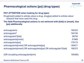 Pharmacological actions [pa] (drug types)

PAY ATTENTION when looking for drug types
Drug[mesh] added to articles about a drug, drug[pa] added to articles about
  research that have used this drug
The field Pharmacological actions is not retrieved with [tiab] or [mesh]. Use
  [pa] additionally

anticoagulants                                                       185322
anticoagulant*                                                       194100
anticoagulant*[tiab]                                                  38754
anticoagulants[mesh]                                                  51966
anticoagulants[pa]                                                   179174
anticoagulants[mesh] OR anticoagulants[pa]                           180671
anticoagulants[mesh] OR anticoagulants[pa] OR anticoagulant*[tiab]   195372

(OR circulating anticoagulants[nm]                                   195380)

Medische Bibliotheek Erasmus MC                                                 39
 
