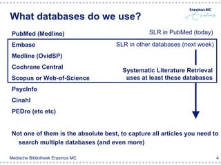 What databases do we use?
 PubMed (Medline)                                SLR in PubMed (today)

 Embase                              SLR in other databases (next week)
 Medline (OvidSP)
 Cochrane Central
                                        Systematic Literature Retrieval
 Scopus or Web-of-Science                uses at least these databases
 PsycInfo
 Cinahl
 PEDro (etc etc)


 Not one of them is the absolute best, to capture all articles you need to
   search multiple databases (and even more)

Medische Bibliotheek Erasmus MC                                           4
 