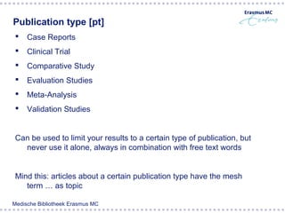 Publication type [pt]
    Case Reports
    Clinical Trial
    Comparative Study
    Evaluation Studies
    Meta-Analysis
    Validation Studies


 Can be used to limit your results to a certain type of publication, but
   never use it alone, always in combination with free text words


 Mind this: articles about a certain publication type have the mesh
    term … as topic

Medische Bibliotheek Erasmus MC
 