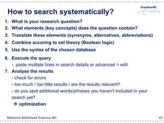 How to search systematically?
1. What is your research question?
2. What elements (key concepts) does the question contain?
3. Translate these elements (synonyms, alternatives, abbreviations)
4. Combine accoring to set theory (Boolean logic)
5. Use the syntax of the chosen database
6. Execute the query
   - paste multiple lines in search details or advanced > edit
7. Analyse the results
   - check for errors
   - too much / too little results / are the results relevant?
   - do you spot additional words/phrases you haven't included in your
   search yet?
     optimization

 Medische Bibliotheek Erasmus MC                                         43
 
