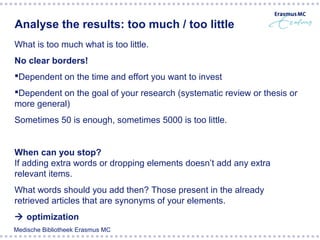 Analyse the results: too much / too little
What is too much what is too little.
No clear borders!
Dependent on the time and effort you want to invest
Dependent on the goal of your research (systematic review or thesis or
more general)
Sometimes 50 is enough, sometimes 5000 is too little.


When can you stop?
If adding extra words or dropping elements doesn’t add any extra
relevant items.
What words should you add then? Those present in the already
retrieved articles that are synonyms of your elements.
 optimization
Medische Bibliotheek Erasmus MC
 