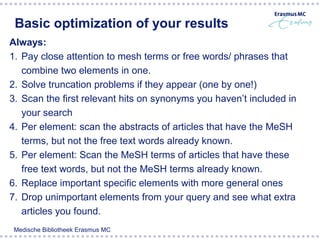 Basic optimization of your results
Always:
1. Pay close attention to mesh terms or free words/ phrases that
   combine two elements in one.
2. Solve truncation problems if they appear (one by one!)
3. Scan the first relevant hits on synonyms you haven’t included in
   your search
4. Per element: scan the abstracts of articles that have the MeSH
   terms, but not the free text words already known.
5. Per element: Scan the MeSH terms of articles that have these
   free text words, but not the MeSH terms already known.
6. Replace important specific elements with more general ones
7. Drop unimportant elements from your query and see what extra
   articles you found.
 Medische Bibliotheek Erasmus MC
 