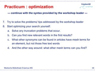 Practicum : optimization
    --- continue with the syntax provided by the workshop leader ---


7. Try to solve the problems/ tips addressed by the workshop leader
8. Start optimizing your search yourself:
    a. Solve any truncation problems that occur.
    b. Can you find new relevant words in the first results?
    c. What other synonyms can be found in articles have mesh terms for
       an element, but not those free text words
    d. And the other way around: what other mesh terms can you find?




 Medische Bibliotheek Erasmus MC                                          48
 
