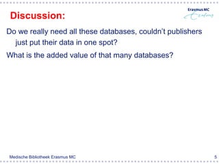 Discussion:
Do we really need all these databases, couldn’t publishers
  just put their data in one spot?
What is the added value of that many databases?




Medische Bibliotheek Erasmus MC                              5
 